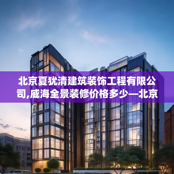 北京夏犹清建筑装饰工程有限公司,威海全景装修价格多少—北京夏犹清建筑装饰工程有限公司356.a232b233c236fgy.243xczxv