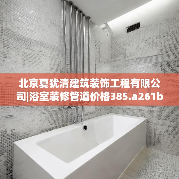 北京夏犹清建筑装饰工程有限公司|浴室装修管道价格385.a261b262c265fgy.272fdsfds