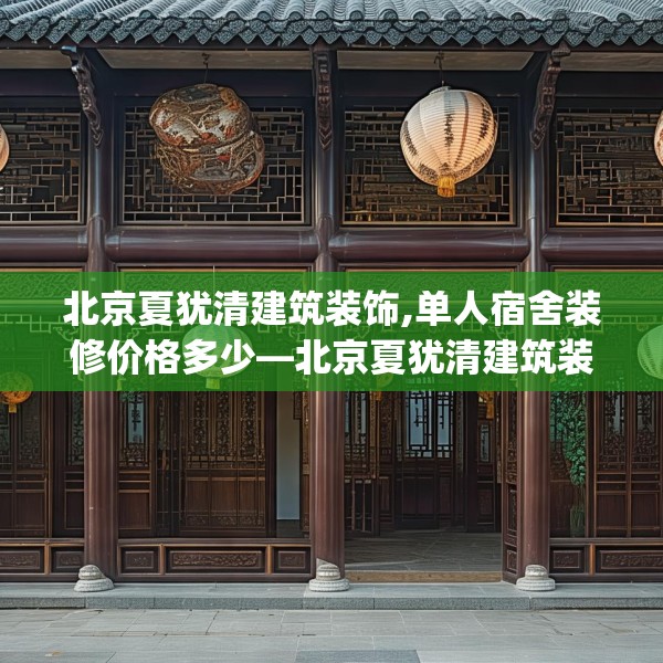 北京夏犹清建筑装饰,单人宿舍装修价格多少—北京夏犹清建筑装饰498.a374b375c378fgy.385lkjl
