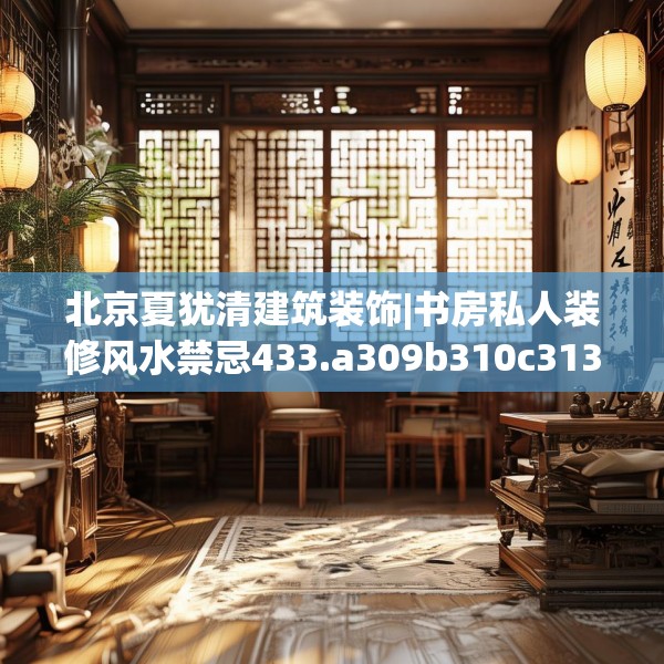 北京夏犹清建筑装饰|书房私人装修风水禁忌433.a309b310c313fgy.320jhhj