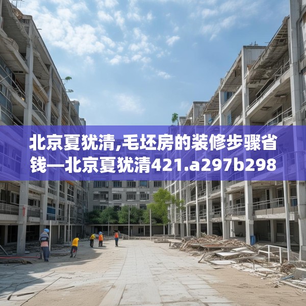 北京夏犹清,毛坯房的装修步骤省钱—北京夏犹清421.a297b298c301fgy.308fdsfds
