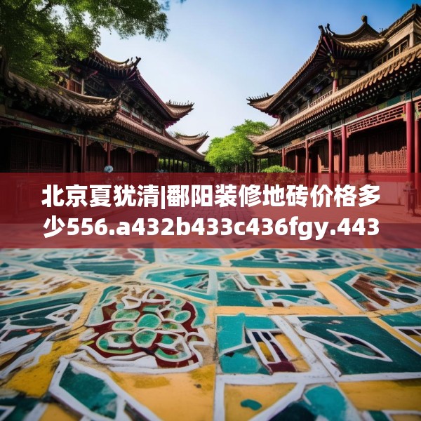 北京夏犹清|鄱阳装修地砖价格多少556.a432b433c436fgy.443dewqe