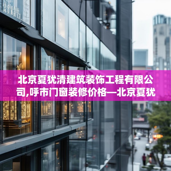 北京夏犹清建筑装饰工程有限公司,呼市门窗装修价格—北京夏犹清建筑装饰工程有限公司532.a408b409c412fgy.419sdA