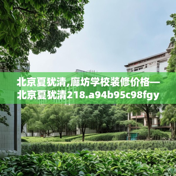北京夏犹清,廊坊学校装修价格—北京夏犹清218.a94b95c98fgy.10576679