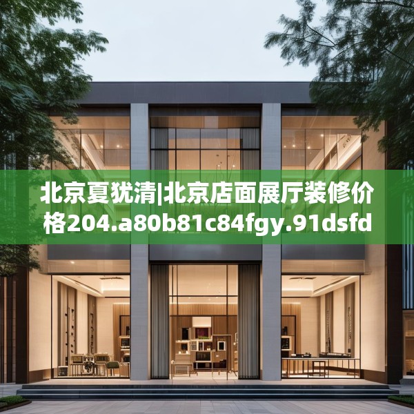 北京夏犹清|北京店面展厅装修价格204.a80b81c84fgy.91dsfds