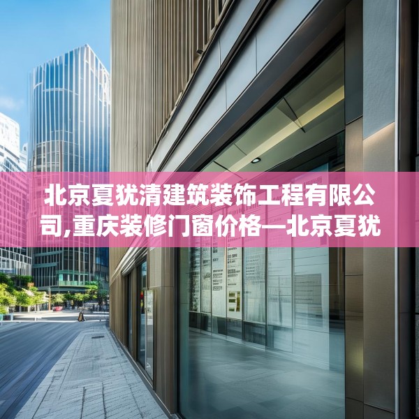 北京夏犹清建筑装饰工程有限公司,重庆装修门窗价格—北京夏犹清建筑装饰工程有限公司231.a107b108c111fgy.118fhsg