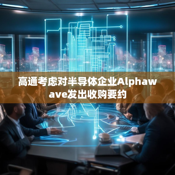 高通考虑对半导体企业Alphawave发出收购要约