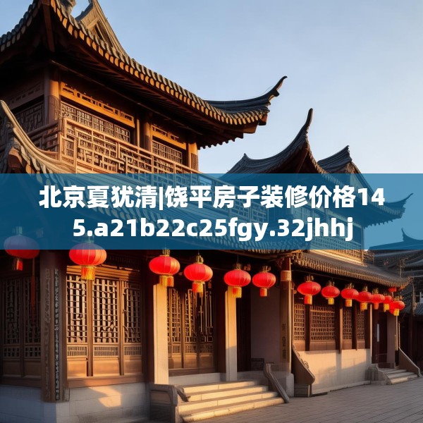 北京夏犹清|饶平房子装修价格145.a21b22c25fgy.32jhhj