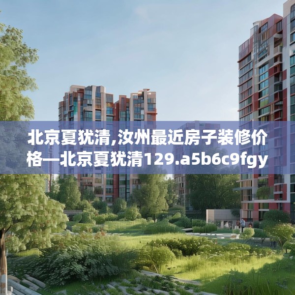 北京夏犹清,汝州最近房子装修价格—北京夏犹清129.a5b6c9fgy.16uyk