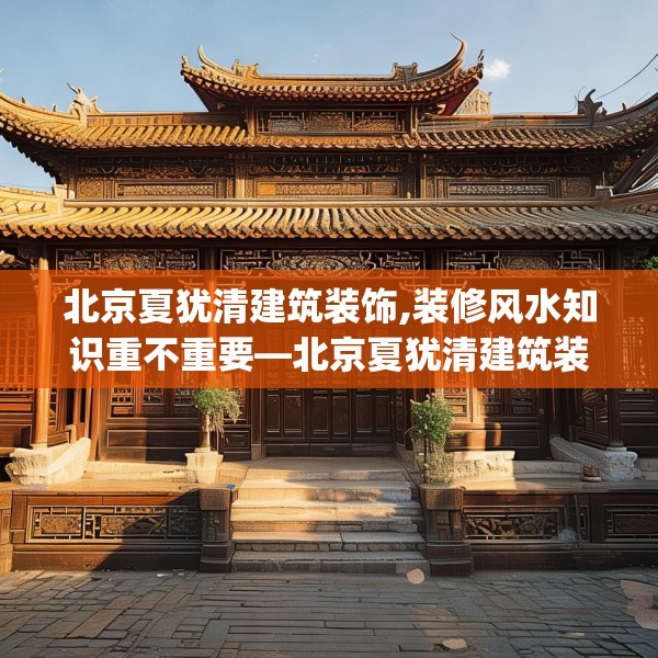 北京夏犹清建筑装饰,装修风水知识重不重要—北京夏犹清建筑装饰225.a101b102c105fgy.112fghfd