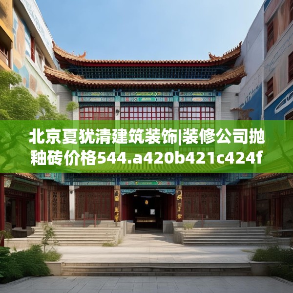 北京夏犹清建筑装饰|装修公司抛釉砖价格544.a420b421c424fgy.431htyj