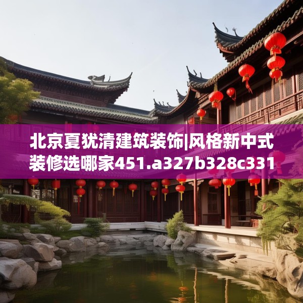 北京夏犹清建筑装饰|风格新中式装修选哪家451.a327b328c331fgy.338jhhj