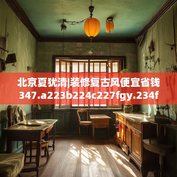 北京夏犹清|装修复古风便宜省钱347.a223b224c227fgy.234fds