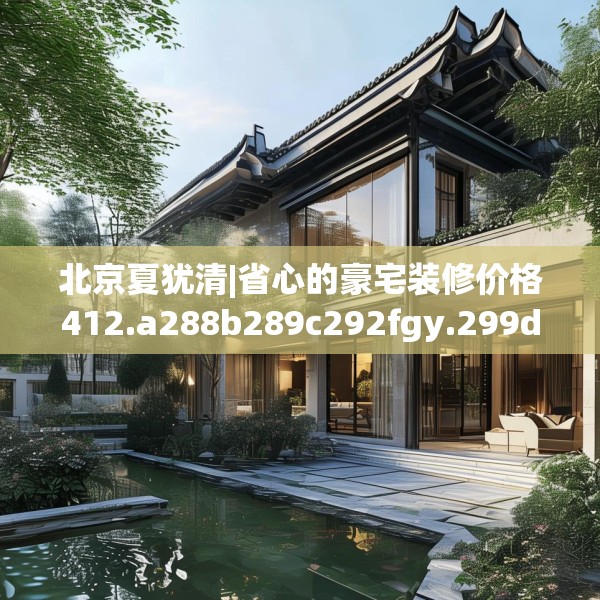 北京夏犹清|省心的豪宅装修价格412.a288b289c292fgy.299dewqe