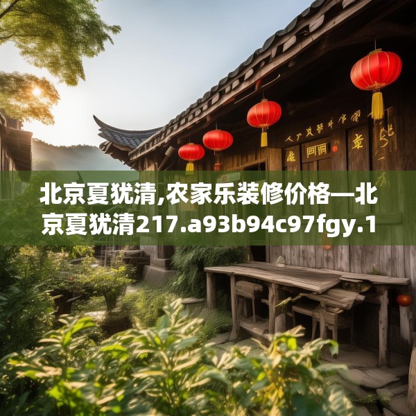 北京夏犹清,农家乐装修价格—北京夏犹清217.a93b94c97fgy.104jhhj