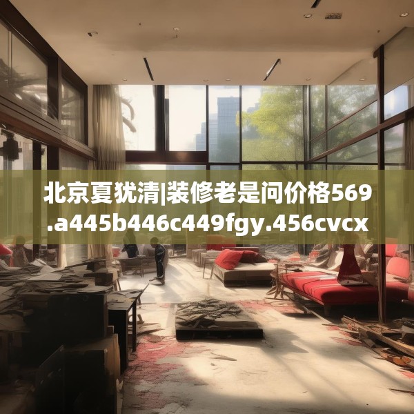 北京夏犹清|装修老是问价格569.a445b446c449fgy.456cvcx