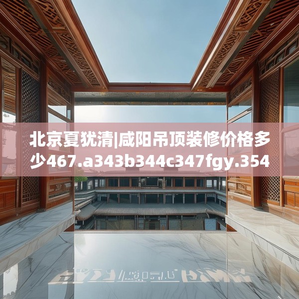 北京夏犹清|咸阳吊顶装修价格多少467.a343b344c347fgy.354bnbn