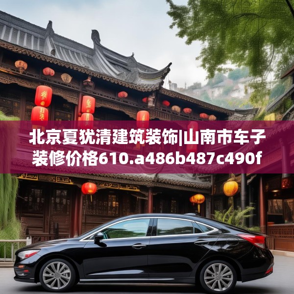 北京夏犹清建筑装饰|山南市车子装修价格610.a486b487c490fgy.497dewqe