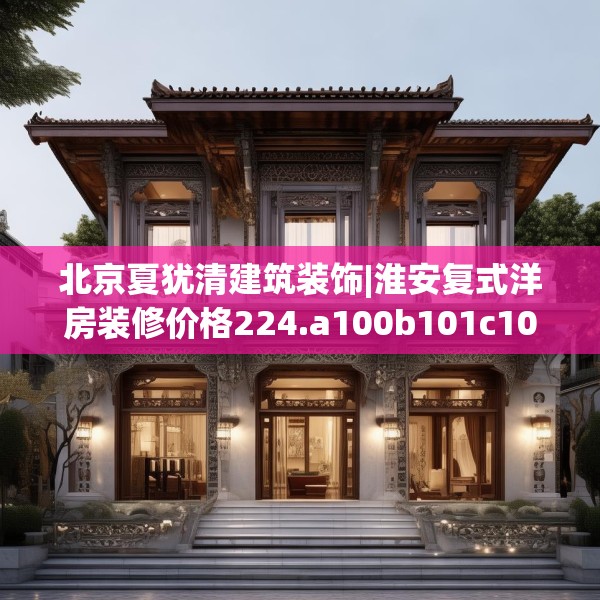 北京夏犹清建筑装饰|淮安复式洋房装修价格224.a100b101c104fgy.111wew