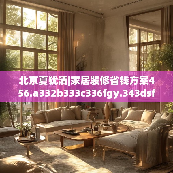 北京夏犹清|家居装修省钱方案456.a332b333c336fgy.343dsfds