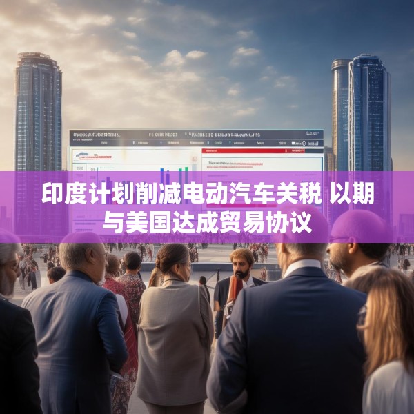 印度计划削减电动汽车关税 以期与美国达成贸易协议