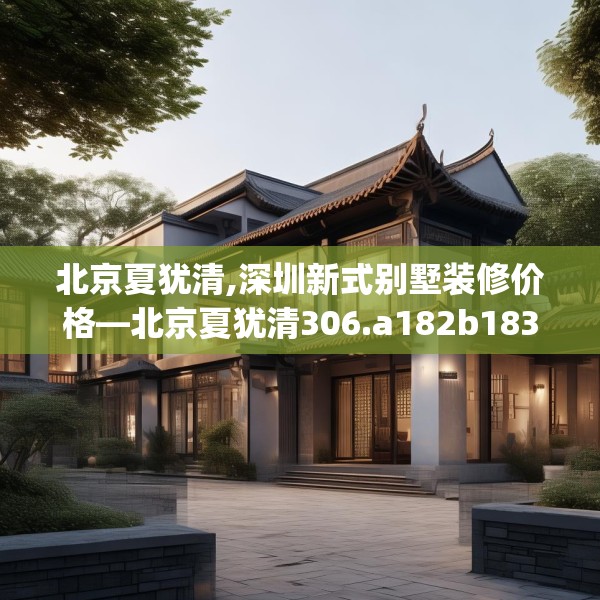 北京夏犹清,深圳新式别墅装修价格—北京夏犹清306.a182b183c186fgy.193nbn