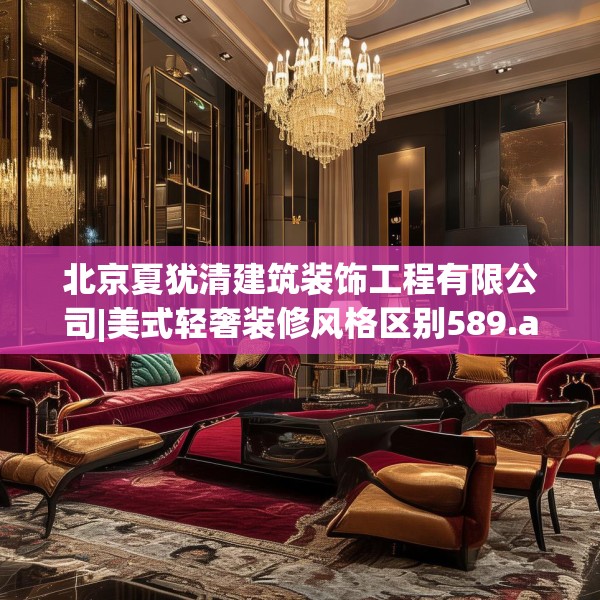 北京夏犹清建筑装饰工程有限公司|美式轻奢装修风格区别589.a465b466c469fgy.476poiy