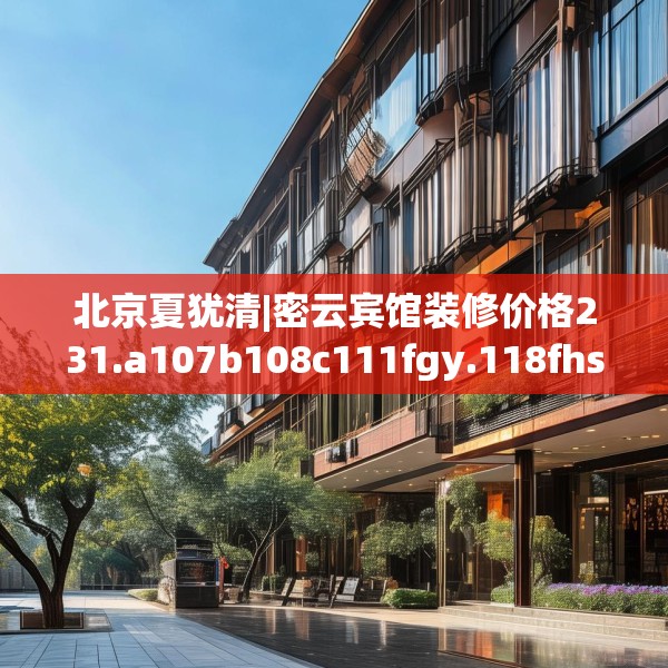 北京夏犹清|密云宾馆装修价格231.a107b108c111fgy.118fhsg