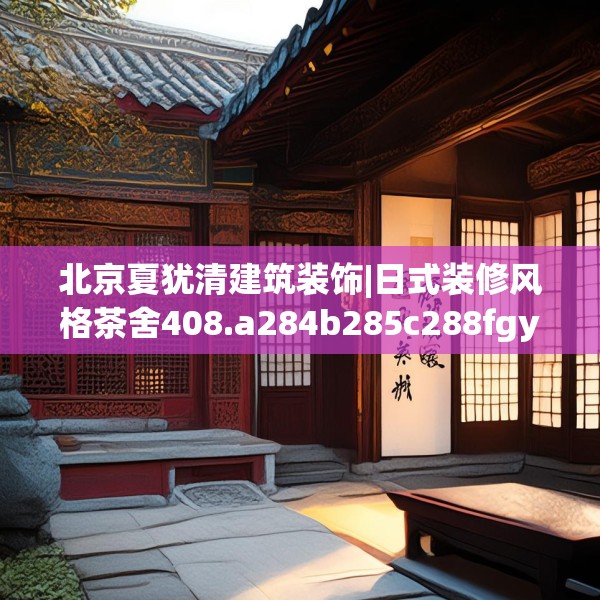 北京夏犹清建筑装饰|日式装修风格茶舍408.a284b285c288fgy.295lkjl