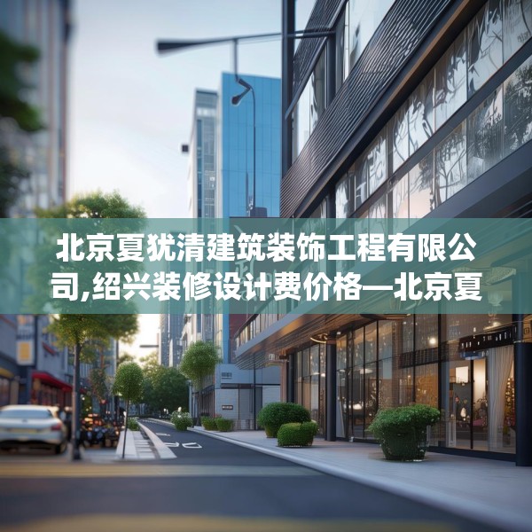北京夏犹清建筑装饰工程有限公司,绍兴装修设计费价格—北京夏犹清建筑装饰工程有限公司505.a381b382c385fgy.392jhhj