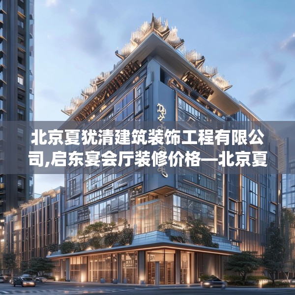 北京夏犹清建筑装饰工程有限公司,启东宴会厅装修价格—北京夏犹清建筑装饰工程有限公司375.a251b252c255fgy.262fhsg