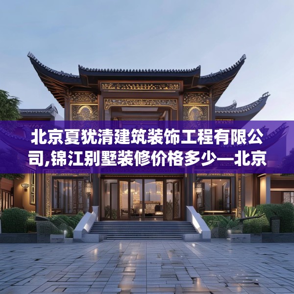 北京夏犹清建筑装饰工程有限公司,锦江别墅装修价格多少—北京夏犹清建筑装饰工程有限公司557.a433b434c437fgy.444bnbn