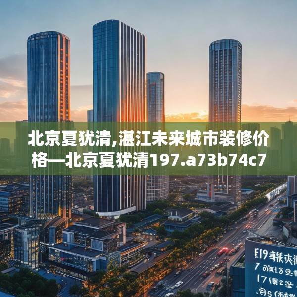 北京夏犹清,湛江未来城市装修价格—北京夏犹清197.a73b74c77fgy.84bnbn