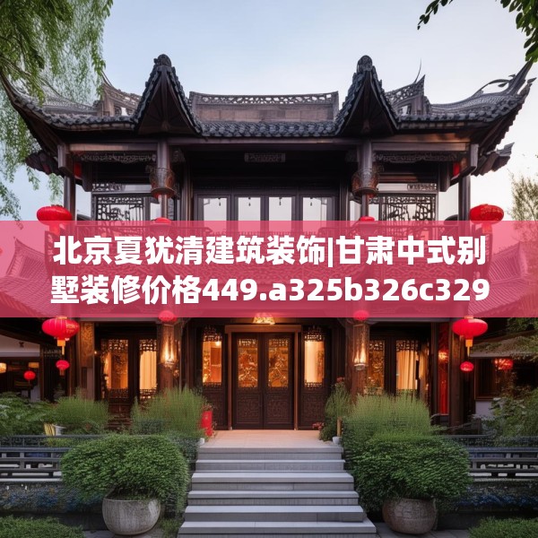 北京夏犹清建筑装饰|甘肃中式别墅装修价格449.a325b326c329fgy.336bnbn