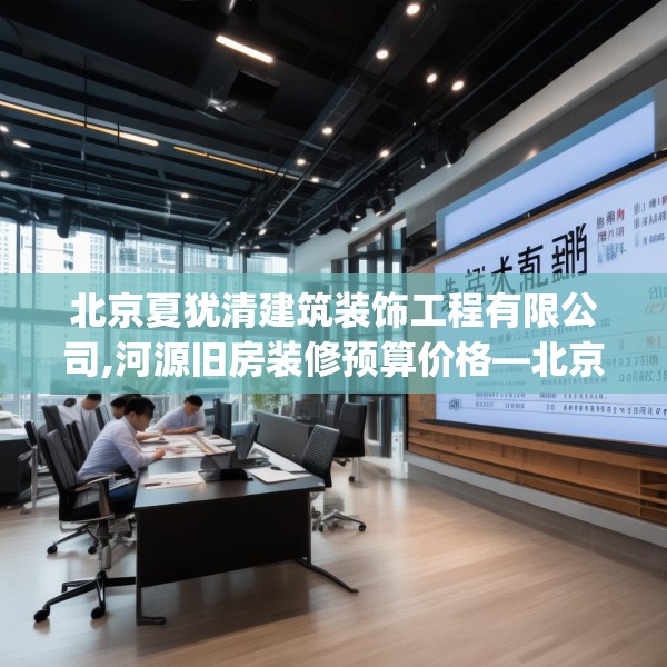 北京夏犹清建筑装饰工程有限公司,河源旧房装修预算价格—北京夏犹清建筑装饰工程有限公司337.a213b214c217fgy.224poiy