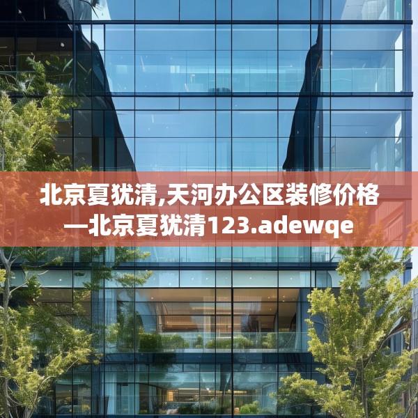北京夏犹清,天河办公区装修价格—北京夏犹清123.adewqe