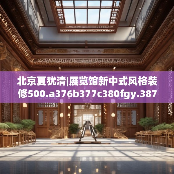 北京夏犹清|展览馆新中式风格装修500.a376b377c380fgy.387xczxv