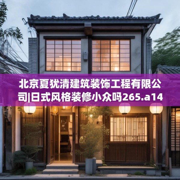 北京夏犹清建筑装饰工程有限公司|日式风格装修小众吗265.a141b142c145fgy.152poiy
