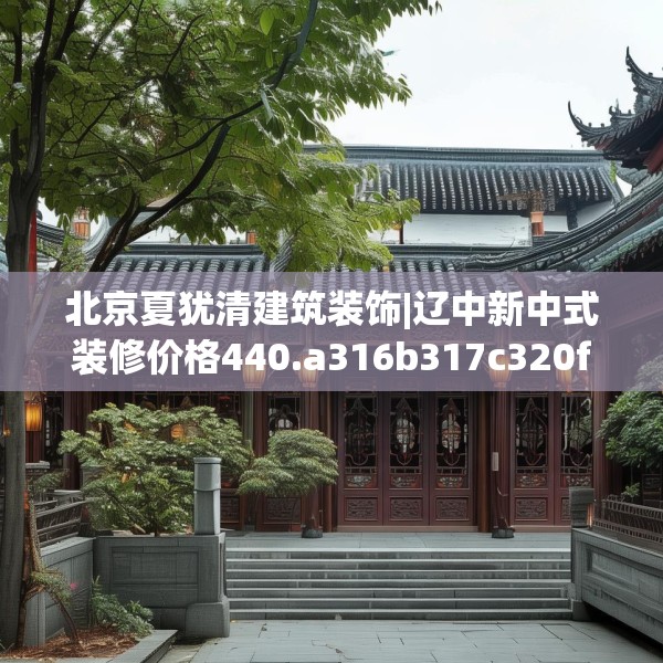 北京夏犹清建筑装饰|辽中新中式装修价格440.a316b317c320fgy.327wew