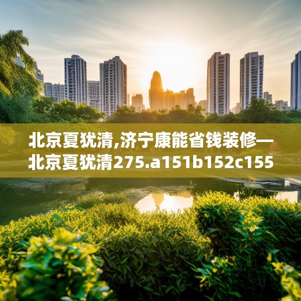 北京夏犹清,济宁康能省钱装修—北京夏犹清275.a151b152c155fgy.162fds