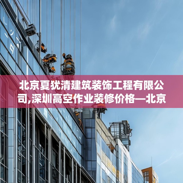 北京夏犹清建筑装饰工程有限公司,深圳高空作业装修价格—北京夏犹清建筑装饰工程有限公司605.a481b482c485fgy.492cvcx