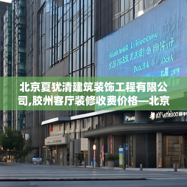 北京夏犹清建筑装饰工程有限公司,胶州客厅装修收费价格—北京夏犹清建筑装饰工程有限公司461.a337b338c341fgy.348cvcx