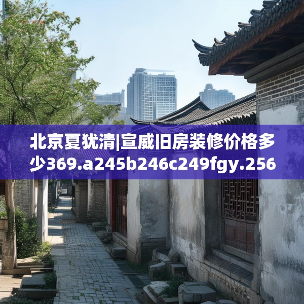 北京夏犹清|宣威旧房装修价格多少369.a245b246c249fgy.256fghfd