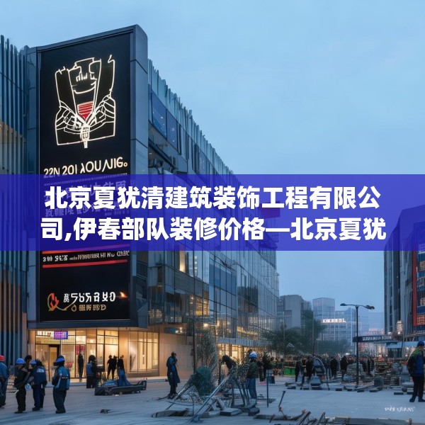 北京夏犹清建筑装饰工程有限公司,伊春部队装修价格—北京夏犹清建筑装饰工程有限公司259.a135b136c139fgy.146fdsfds