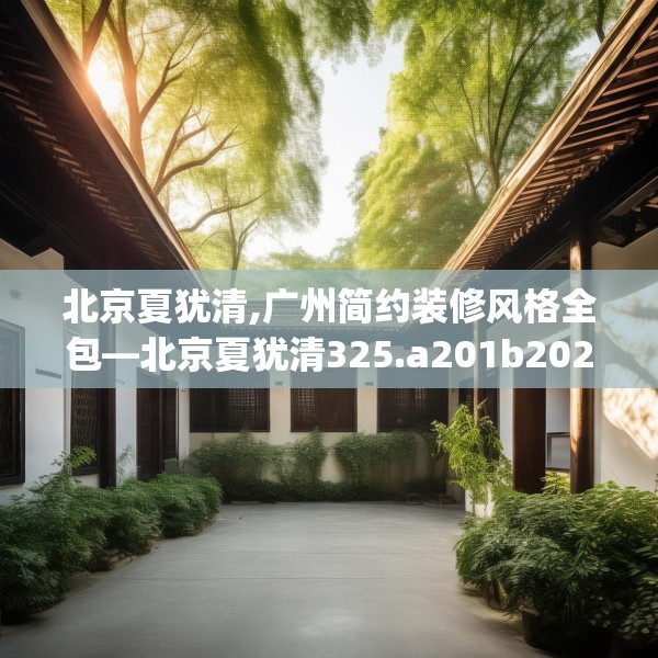 北京夏犹清,广州简约装修风格全包—北京夏犹清325.a201b202c205fgy.212jhhj