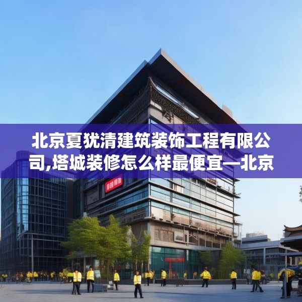 北京夏犹清建筑装饰工程有限公司,塔城装修怎么样最便宜—北京夏犹清建筑装饰工程有限公司495.a371b372c375fgy.382fghfd