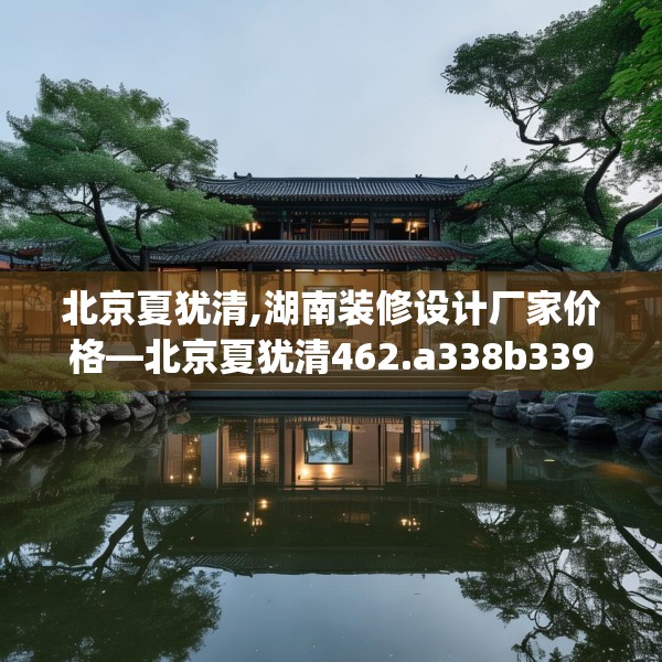 北京夏犹清,湖南装修设计厂家价格—北京夏犹清462.a338b339c342fgy.349lkjl