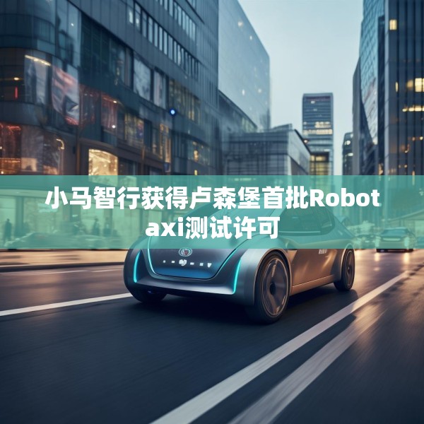 小马智行获得卢森堡首批Robotaxi测试许可