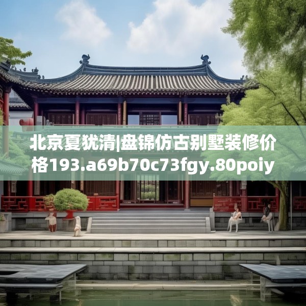 北京夏犹清|盘锦仿古别墅装修价格193.a69b70c73fgy.80poiy