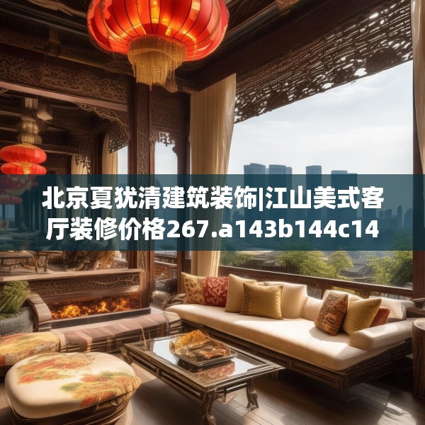 北京夏犹清建筑装饰|江山美式客厅装修价格267.a143b144c147fgy.154fhsg